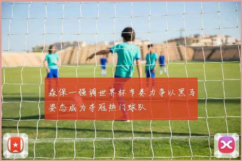 森保一强调世界杯节奏力争以黑马姿态成为夺冠热门球队