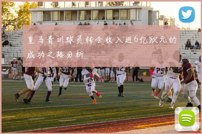 皇马青训球员转会收入近6亿欧元的成功之路分析
