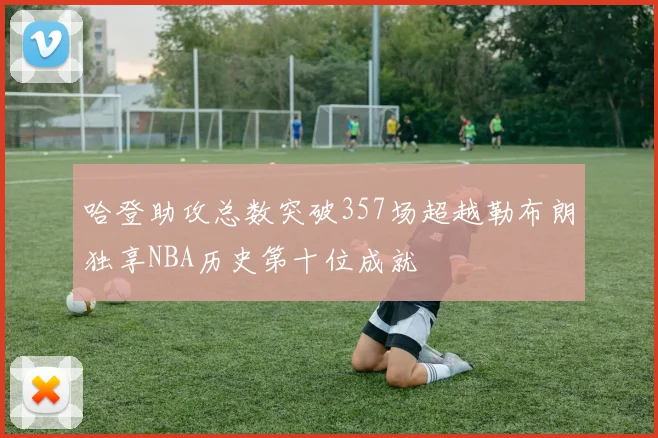 哈登助攻总数突破357场超越勒布朗独享NBA历史第十位成就