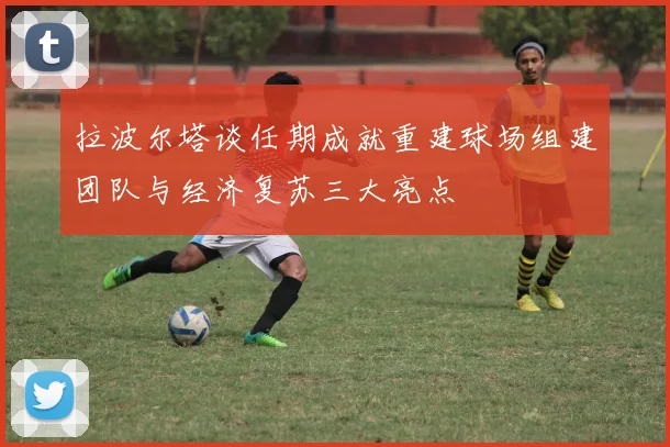 拉波尔塔谈任期成就重建球场组建团队与经济复苏三大亮点