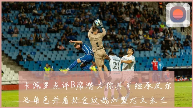 卡佩罗点评B席潜力称其可继承皮尔洛角色并看好金玟哉加盟尤文米兰