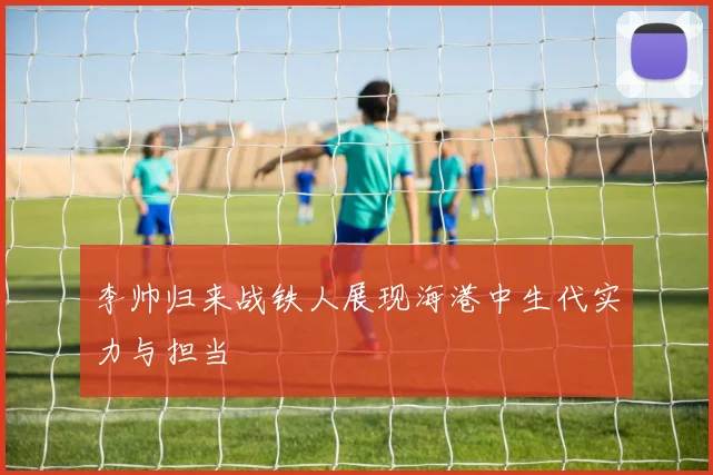 李帅归来战铁人展现海港中生代实力与担当