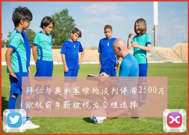 拜仁与奥利塞续约谈判停滞2500万欧税前年薪被视为合理选择