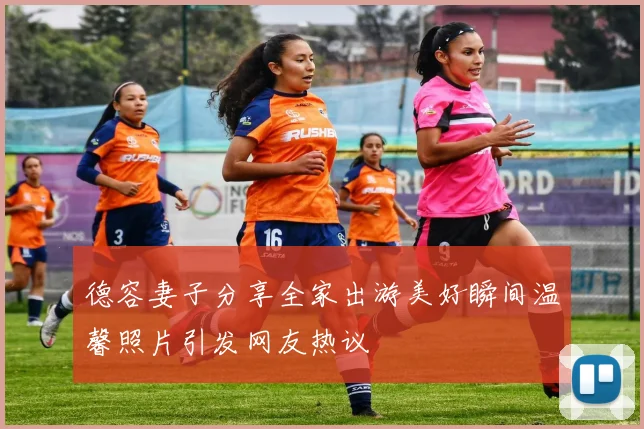 德容妻子分享全家出游美好瞬间温馨照片引发网友热议