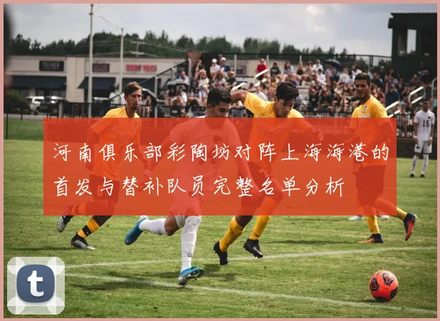河南俱乐部彩陶坊对阵上海海港的首发与替补队员完整名单分析