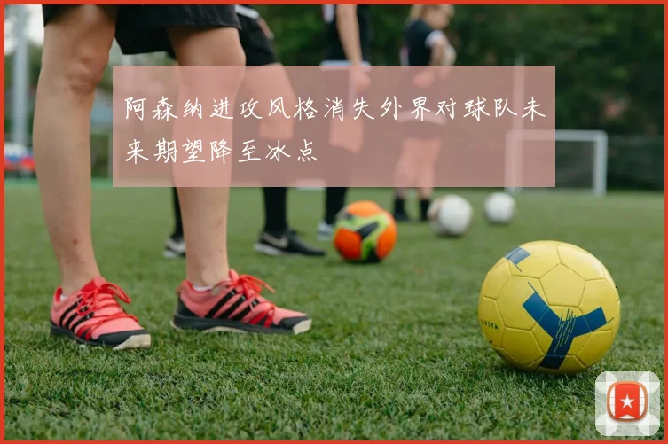 阿森纳进攻风格消失外界对球队未来期望降至冰点