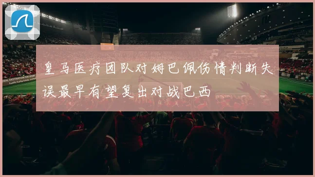 皇马医疗团队对姆巴佩伤情判断失误最早有望复出对战巴西