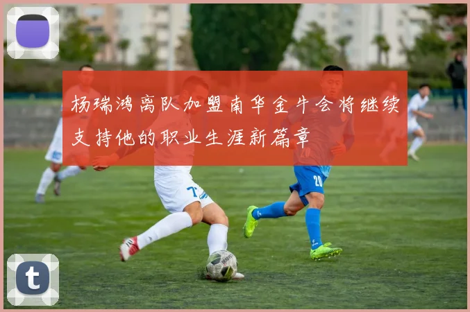 杨瑞鸿离队加盟南华金牛会将继续支持他的职业生涯新篇章