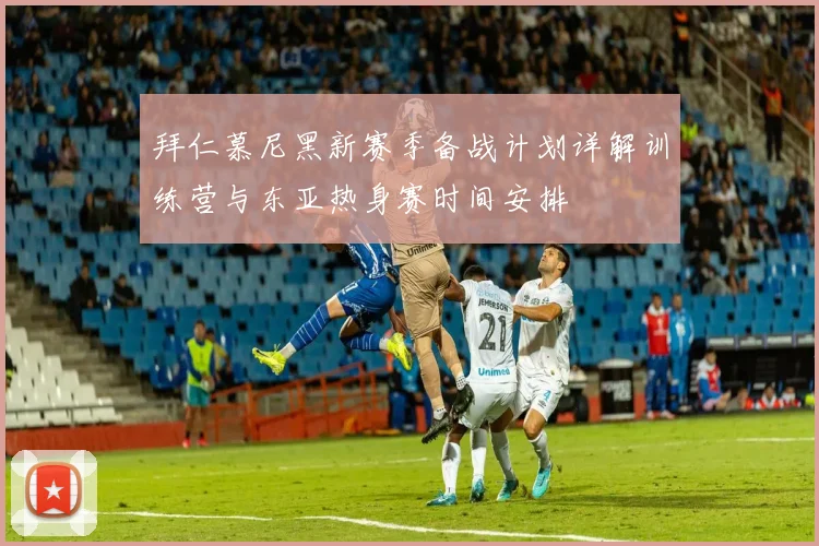拜仁慕尼黑新赛季备战计划详解训练营与东亚热身赛时间安排