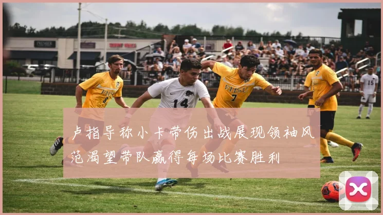 卢指导称小卡带伤出战展现领袖风范渴望带队赢得每场比赛胜利
