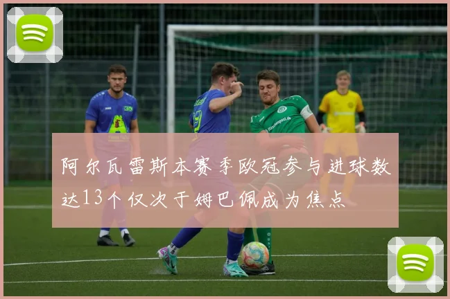 阿尔瓦雷斯本赛季欧冠参与进球数达13个仅次于姆巴佩成为焦点