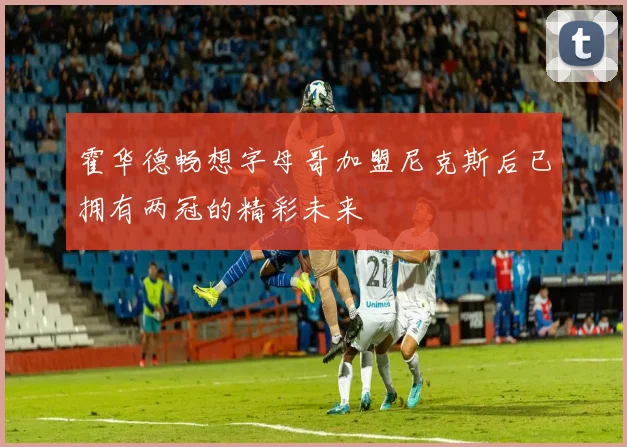 霍华德畅想字母哥加盟尼克斯后已拥有两冠的精彩未来