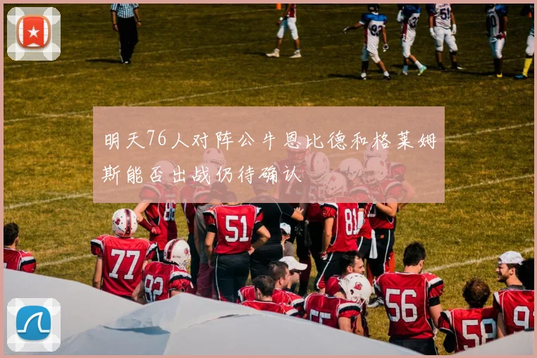 明天76人对阵公牛恩比德和格莱姆斯能否出战仍待确认