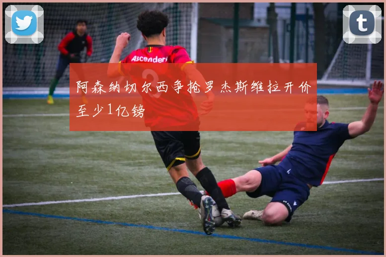 阿森纳切尔西争抢罗杰斯维拉开价至少1亿镑