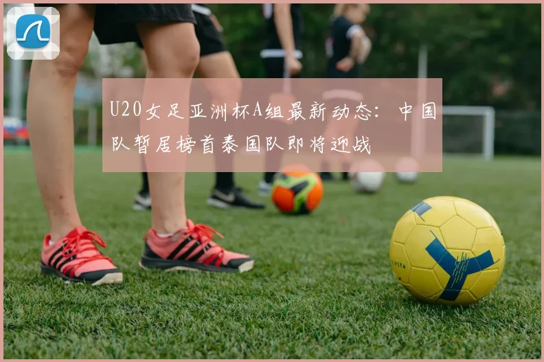 U20女足亚洲杯A组最新动态：中国队暂居榜首泰国队即将迎战