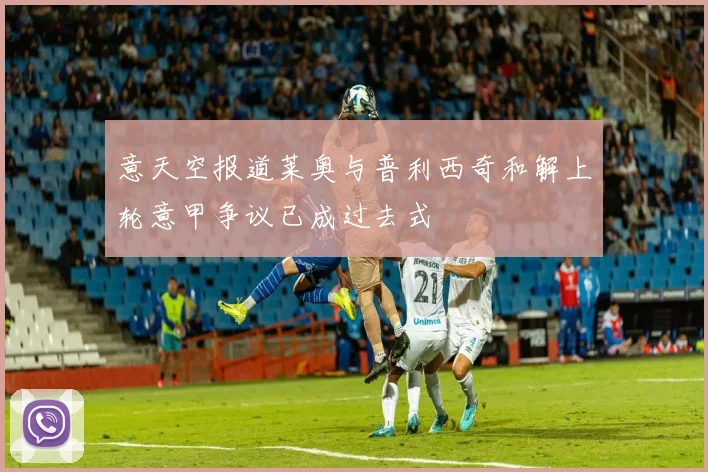 意天空报道莱奥与普利西奇和解上轮意甲争议已成过去式